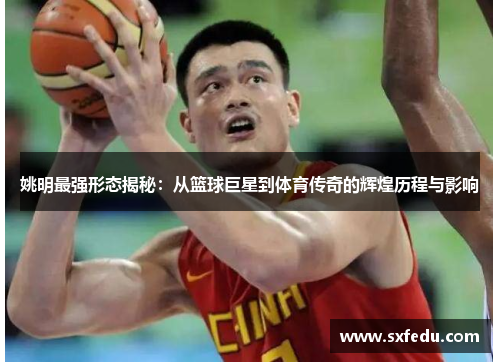 姚明最强形态揭秘：从篮球巨星到体育传奇的辉煌历程与影响