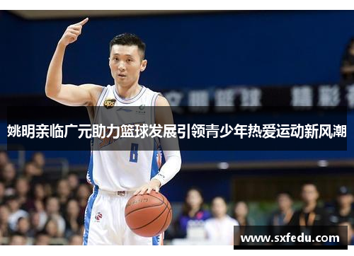 姚明亲临广元助力篮球发展引领青少年热爱运动新风潮
