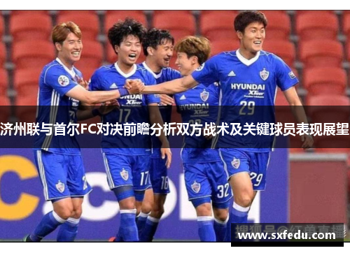 济州联与首尔FC对决前瞻分析双方战术及关键球员表现展望